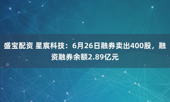 盛宝配资 星宸科技：6月26日融券卖出400股，融资融券余额2.89亿元