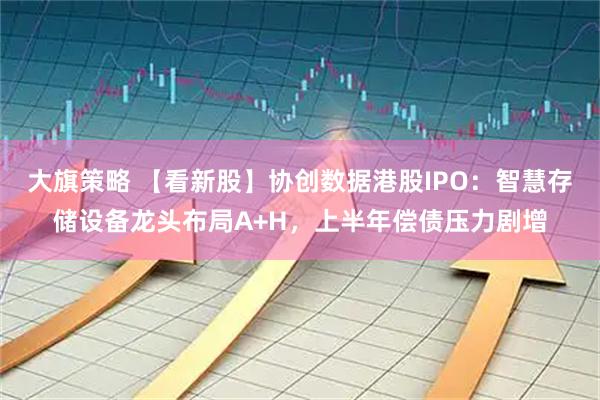 大旗策略 【看新股】协创数据港股IPO：智慧存储设备龙头布局A+H，上半年偿债压力剧增