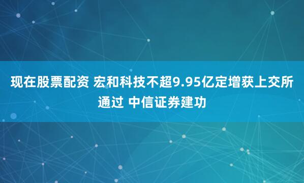 现在股票配资 宏和科技不超9.95亿定增获上交所通过 中信证券建功
