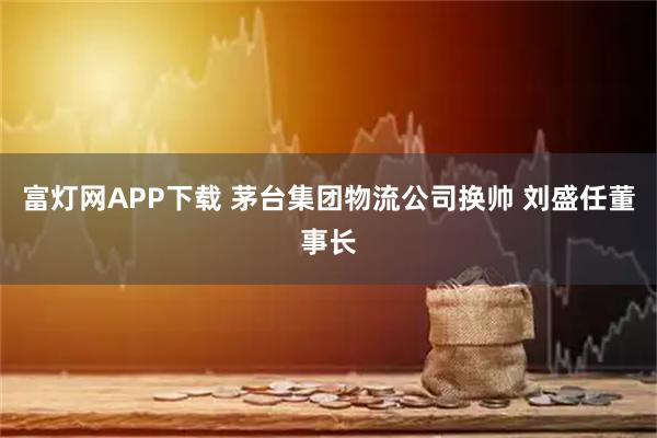 富灯网APP下载 茅台集团物流公司换帅 刘盛任董事长