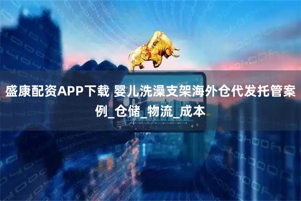 盛康配资APP下载 婴儿洗澡支架海外仓代发托管案例_仓储_物流_成本