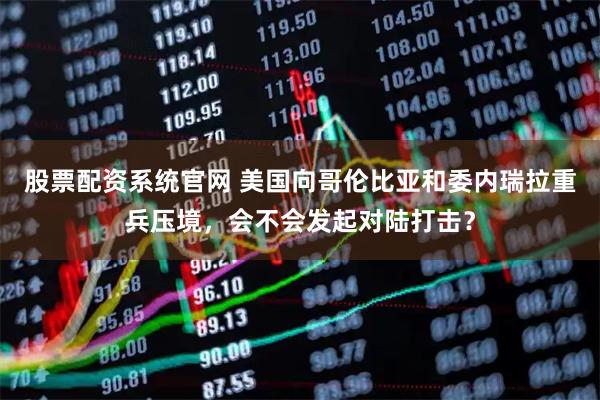 股票配资系统官网 美国向哥伦比亚和委内瑞拉重兵压境，会不会发起对陆打击？