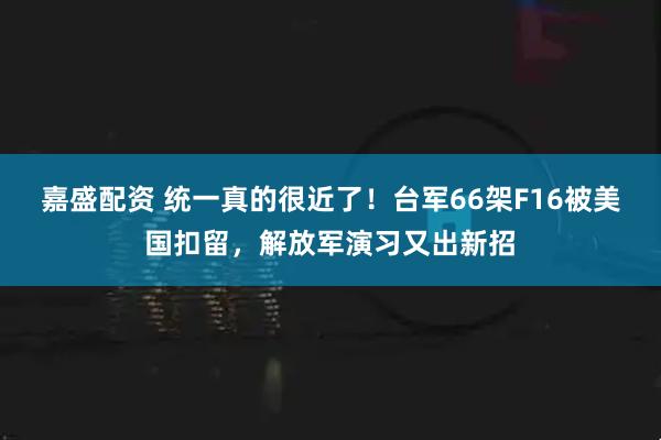 嘉盛配资 统一真的很近了！台军66架F16被美国扣留，解放军演习又出新招