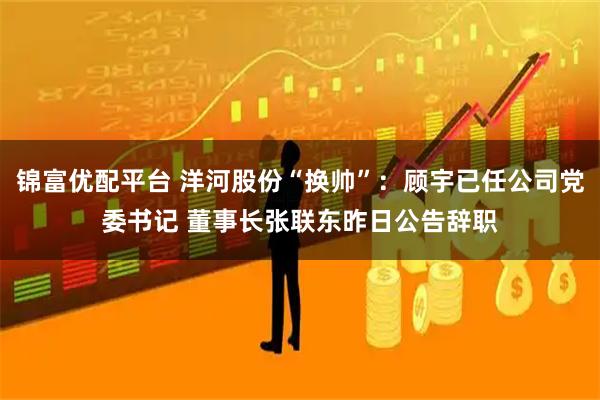 锦富优配平台 洋河股份“换帅”：顾宇已任公司党委书记 董事长张联东昨日公告辞职