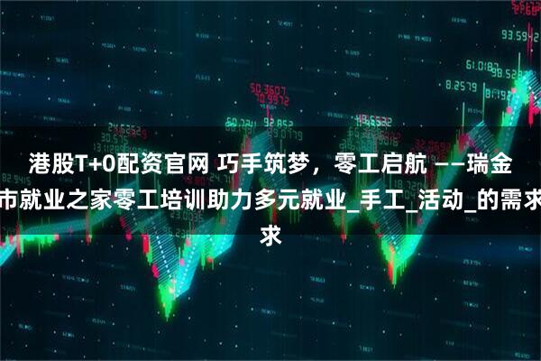 港股T+0配资官网 巧手筑梦，零工启航 ——瑞金市就业之家零工培训助力多元就业_手工_活动_的需求