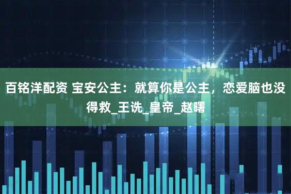 百铭洋配资 宝安公主：就算你是公主，恋爱脑也没得救_王诜_皇帝_赵曙