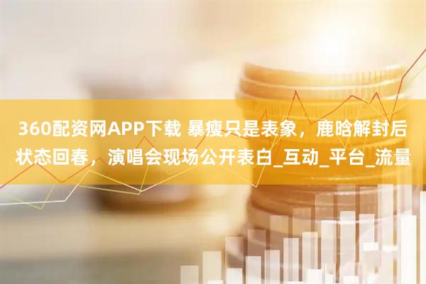360配资网APP下载 暴瘦只是表象，鹿晗解封后状态回春，演唱会现场公开表白_互动_平台_流量