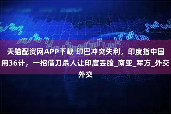 天猫配资网APP下载 印巴冲突失利，印度指中国用36计，一招借刀杀人让印度丢脸_南亚_军方_外交