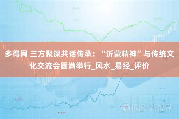 多得网 三方聚深共话传承：“沂蒙精神”与传统文化交流会圆满举行_风水_易经_评价