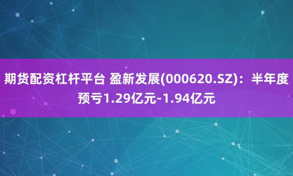 期货配资杠杆平台 盈新发展(000620.SZ)：半年度预亏1.29亿元-1.94亿元