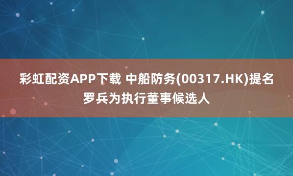 彩虹配资APP下载 中船防务(00317.HK)提名罗兵为执行董事候选人