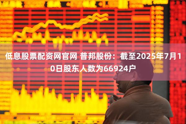 低息股票配资网官网 普邦股份：截至2025年7月10日股东人数为66924户