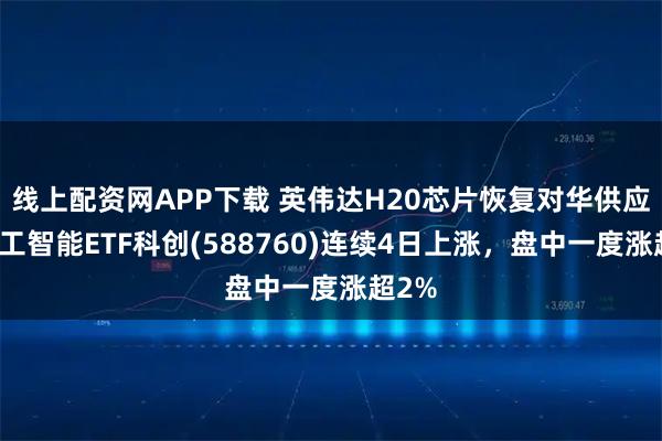 线上配资网APP下载 英伟达H20芯片恢复对华供应，人工智能ETF科创(588760)连续4日上涨，盘中一度涨超2%