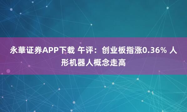 永華证券APP下载 午评：创业板指涨0.36% 人形机器人概念走高