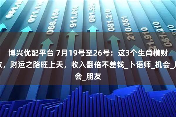 博兴优配平台 7月19号至26号：这3个生肖横财无数，财运之路旺上天，收入翻倍不差钱_卜语师_机会_朋友