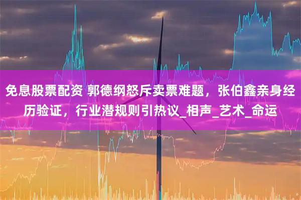 免息股票配资 郭德纲怒斥卖票难题，张伯鑫亲身经历验证，行业潜规则引热议_相声_艺术_命运