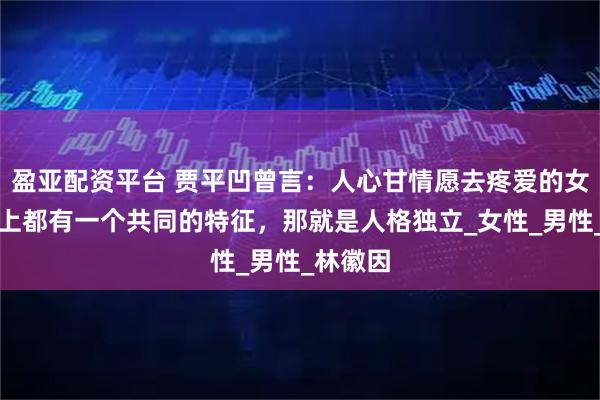 盈亚配资平台 贾平凹曾言：人心甘情愿去疼爱的女人，身上都有一个共同的特征，那就是人格独立_女性_男性_林徽因