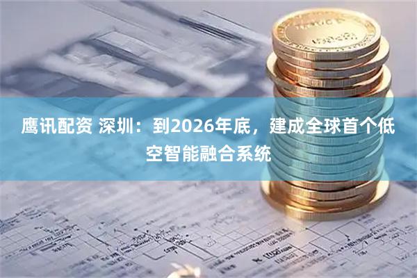 鹰讯配资 深圳：到2026年底，建成全球首个低空智能融合系统