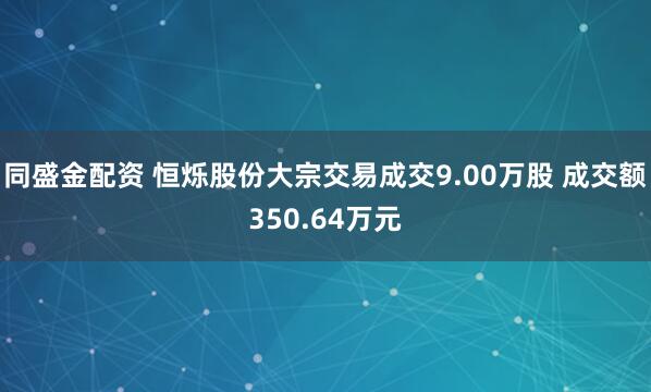 同盛金配资 恒烁股份大宗交易成交9.00万股 成交额350.64万元