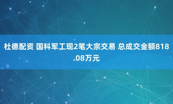 杜德配资 国科军工现2笔大宗交易 总成交金额818.08万元
