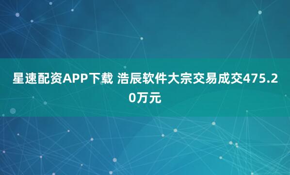 星速配资APP下载 浩辰软件大宗交易成交475.20万元