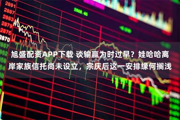 旭盛配资APP下载 谈输赢为时过早？娃哈哈离岸家族信托尚未设立，宗庆后这一安排缘何搁浅