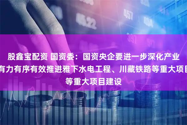股鑫宝配资 国资委：国资央企要进一步深化产业援藏 有力有序有效推进雅下水电工程、川藏铁路等重大项目建设