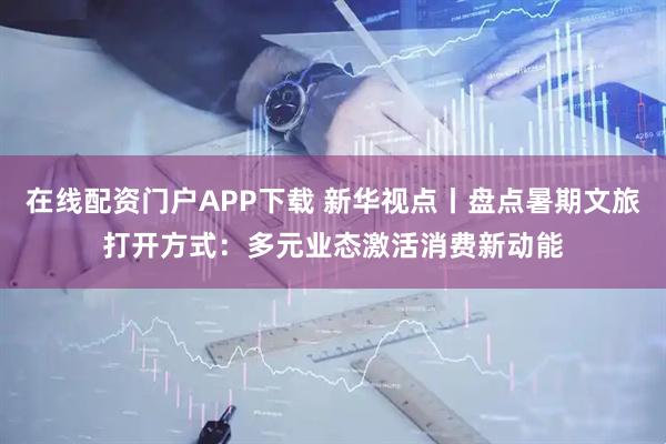 在线配资门户APP下载 新华视点丨盘点暑期文旅打开方式：多元业态激活消费新动能