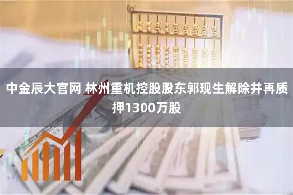 中金辰大官网 林州重机控股股东郭现生解除并再质押1300万股
