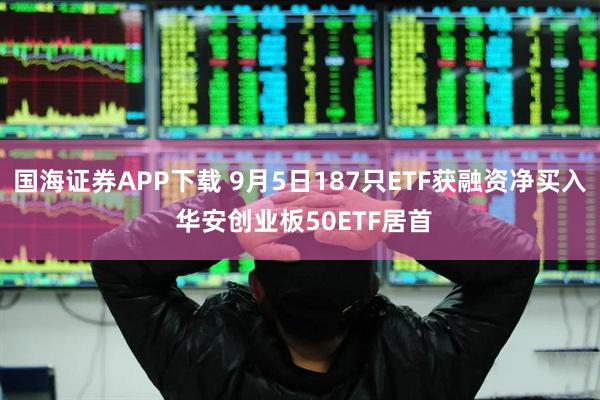 国海证券APP下载 9月5日187只ETF获融资净买入 华安创业板50ETF居首