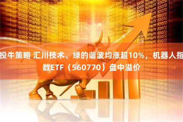 投牛策略 汇川技术、绿的谐波均涨超10%，机器人指数ETF（560770）盘中溢价