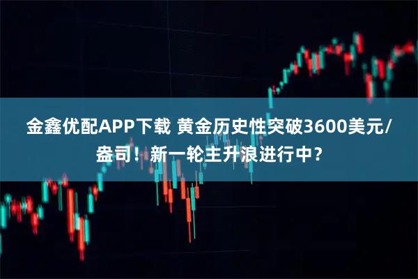 金鑫优配APP下载 黄金历史性突破3600美元/盎司！新一轮主升浪进行中？