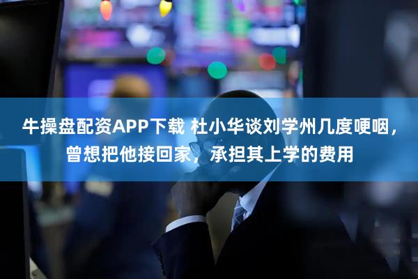 牛操盘配资APP下载 杜小华谈刘学州几度哽咽，曾想把他接回家，承担其上学的费用
