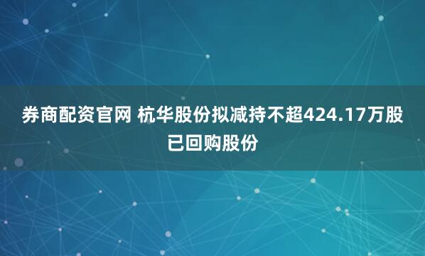 券商配资官网 杭华股份拟减持不超424.17万股已回购股份