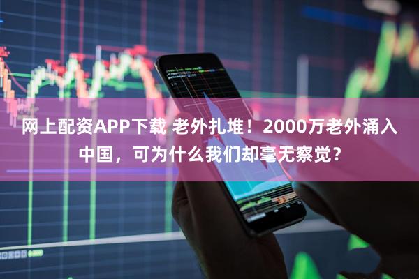 网上配资APP下载 老外扎堆！2000万老外涌入中国，可为什么我们却毫无察觉？