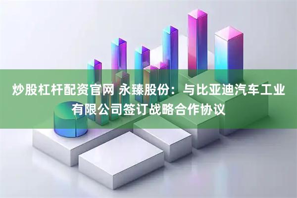 炒股杠杆配资官网 永臻股份：与比亚迪汽车工业有限公司签订战略合作协议