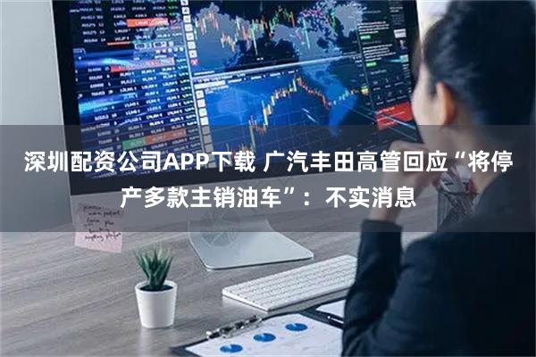 深圳配资公司APP下载 广汽丰田高管回应“将停产多款主销油车”：不实消息