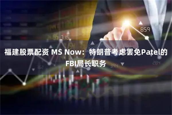福建股票配资 MS Now：特朗普考虑罢免Patel的FBI局长职务