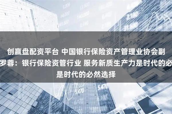 创赢盘配资平台 中国银行保险资产管理业协会副秘书长罗蓉：银行保险资管行业 服务新质生产力是时代的必然选择