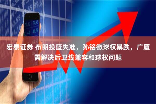 宏泰证券 布朗投篮失准，孙铭徽球权暴跌，广厦需解决后卫线兼容和球权问题