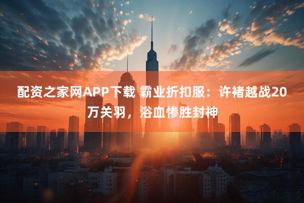 配资之家网APP下载 霸业折扣服：许褚越战20万关羽，浴血惨胜封神