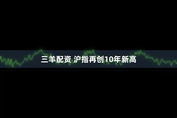 三羊配资 沪指再创10年新高