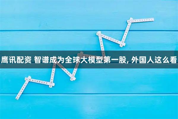 鹰讯配资 智谱成为全球大模型第一股, 外国人这么看
