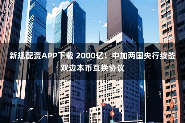 新规配资APP下载 2000亿！中加两国央行续签双边本币互换协议