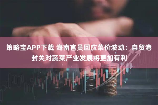 策略宝APP下载 海南官员回应菜价波动：自贸港封关对蔬菜产业发展将更加有利