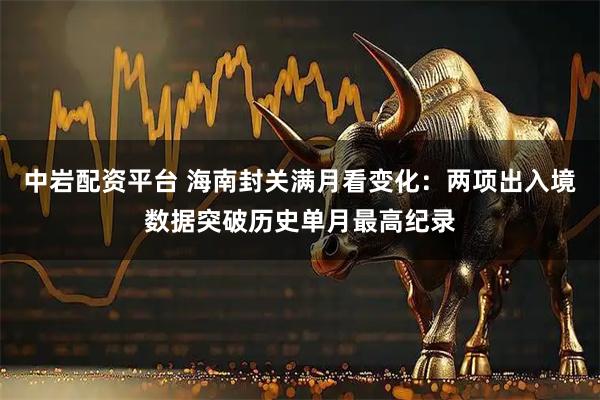 中岩配资平台 海南封关满月看变化：两项出入境数据突破历史单月最高纪录