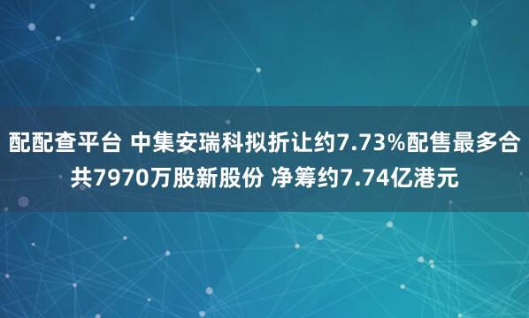 配配查平台 中集安瑞科拟折让约7.73%配售最多合共7970万股新股份 净筹约7.74亿港元