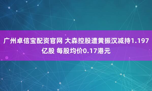 广州卓信宝配资官网 大森控股遭黄振汉减持1.197亿股 每股均价0.17港元