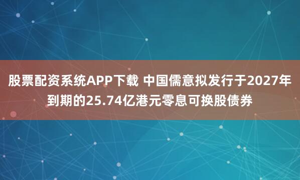 股票配资系统APP下载 中国儒意拟发行于2027年到期的25.74亿港元零息可换股债券