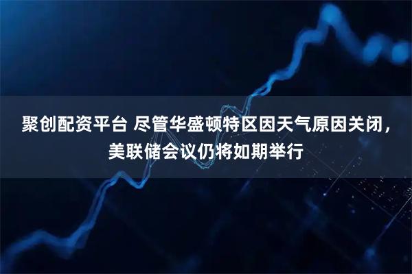 聚创配资平台 尽管华盛顿特区因天气原因关闭，美联储会议仍将如期举行